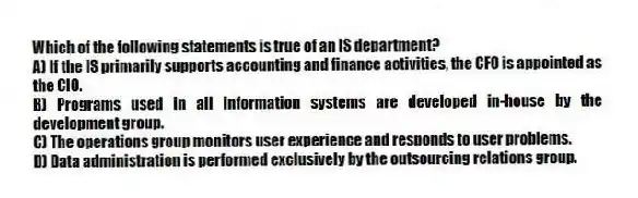 Which of the following statements is true of an IS department?
A) If the IS primarily supports accounting and finance activities, the CFO is appointed as the CIO.
B) Programs used in all information systems are developed in-house by the development group.
C) The operations group monitors user experience and responds to user problems.
D) Data administration is performed exclusively by the outsourcing relations group.