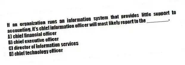 If an organization runs an information system that provides little support to accounting, it's chief information officer will most likely report to the ________.
A) chief financial officer
B) chief executive officer
C) director of information services
D) chief technology officer