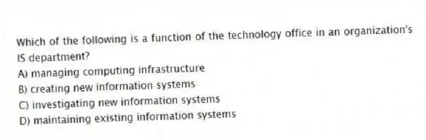 Which of the following is a function of the technology office in an organization's IS department?
A) managing computing infrastructure
B) creating new information systems
C) investigating new information systems
D) maintaining existing information systems