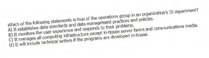 Which of the following statements is true of the operations group in an organization's IS department?
A) It establishes data standards and data management practices and policies.
B) It monitors the user experience and responds to their problems.
C) It manages all computing infrastructure except in-house server farms and communications media.
D) It will include technical writers if the programs are developed in-house.