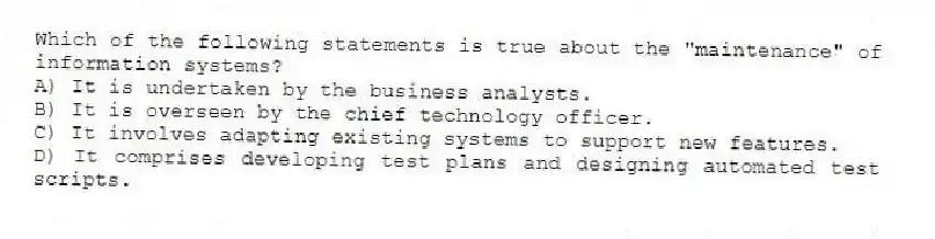 Which of the following statements is true about the "maintenance" of information systems?
A) It is undertaken by the business analysts.
B) It is overseen by the chief technology officer.
C) It involves adapting existing systems to support new features.
D) It comprises developing test plans and designing automated test scripts.