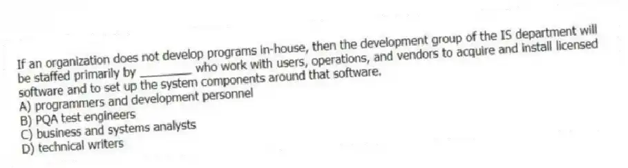 If an organization does not develop programs in-house, then the development group of the IS department will be staffed primarily by ________ who work with users, operations, and vendors to acquire and install licensed software and to set up the system components around that software.
A) programmers and development personnel
B) PQA test engineers
C) business and systems analysts
D) technical writers