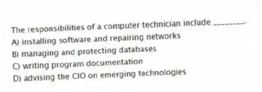 The responsibilities of a computer technician include ________.
A) installing software and repairing networks
B) managing and protecting databases
C) writing program documentation
D) advising the CIO on emerging technologies