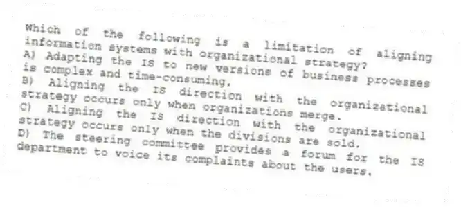 Which of the following is a limitation of aligning information systems with organizational strategy?
A) Adapting the IS to new versions of business processes is complex and time-consuming.
B) Aligning the IS direction with the organizational strategy occurs only when organizations merge.
C) Aligning the IS direction with the organizational strategy occurs only when the divisions are sold.
D) The steering committee provides a forum for the IS department to voice its complaints about the users.