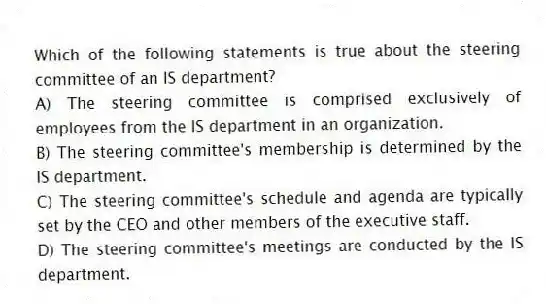 Which of the following statements is true about the steering committee of an IS department?
A) The steering committee is comprised exclusively of employees from the IS department in an organization.
B) The steering committee's membership is determined by the IS department.
C) The steering committee's schedule and agenda are typically set by the CEO and other members of the executive staff.
D) The steering committee's meetings are conducted by the IS department.