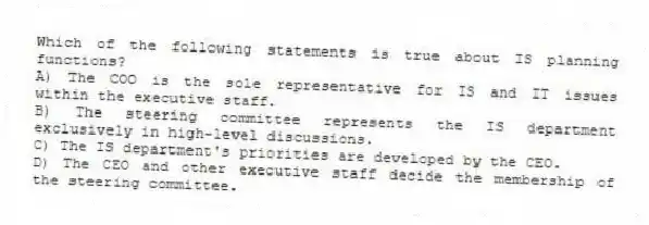 Which of the following statements is true about IS planning functions?
A) The COO is the sole representative for IS and IT issues within the executive staff.
B) The steering committee represents the IS department exclusively in high-level discussions.
C) The IS department's priorities are developed by the CEO.
D) The CEO and other executive staff decide the membership of the steering committee.