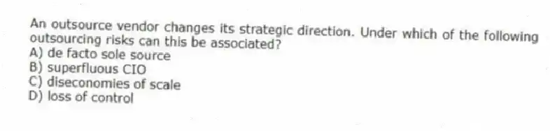 An outsource vendor changes its strategic direction. Under which of the following outsourcing risks can this be associated?
A) de facto sole source
B) superfluous CIO
C) diseconomies of scale
D) loss of control