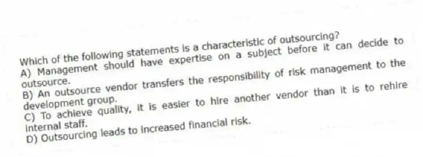 Which of the following statements is a characteristic of outsourcing?
A) Management should have expertise on a subject before it can decide to outsource.
B) An outsource vendor transfers the responsibility of risk management to the development group.
C) To achieve quality, it is easier to hire another vendor than it is to rehire internal staff.
D) Outsourcing leads to increased financial risk.