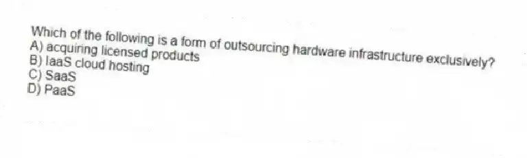 Which of the following is a form of outsourcing hardware infrastructure exclusively?
A) acquiring licensed products
B) IaaS cloud hosting
C) SaaS
D) PaaS
