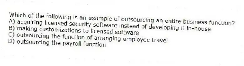 Which of the following is an example of outsourcing an entire business function?
A) acquiring licensed security software instead of developing it in-house
B) making customizations to licensed software
C) outsourcing the function of arranging employee travel
D) outsourcing the payroll function
