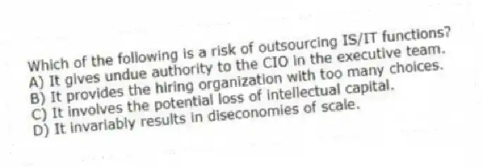 Which of the following is a risk of outsourcing IS/IT functions?
A) It gives undue authority to the CIO in the executive team.
B) It provides the hiring organization with too many choices.
C) It involves the potential loss of intellectual capital.
D) It invariably results in diseconomies of scale.