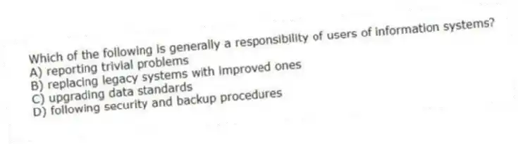 Which of the following is generally a responsibility of users of information systems?
A) reporting trivial problems
B) replacing legacy systems with improved ones
C) upgrading data standards
D) following security and backup procedures