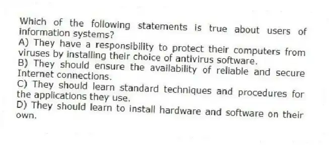 Which of the following statements is true about users of information systems?
A) They have a responsibility to protect their computers from viruses by installing their choice of antivirus software.
B) They should ensure the availability of reliable and secure Internet connections.
C) They should learn standard techniques and procedures for the applications they use.
D) They should learn to install hardware and software on their own.