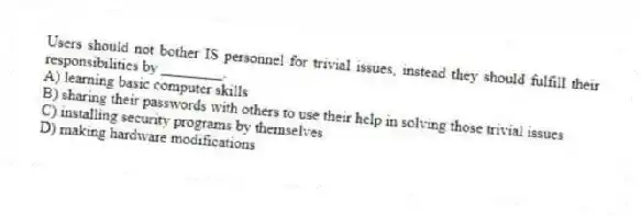 Users should not bother IS personnel for trivial issues, instead they should fulfill their responsibilities by ________.
A) learning basic computer skills
B) sharing their passwords with others to use their help in solving those trivial issues
C) installing security programs by themselves
D) making hardware modifications
