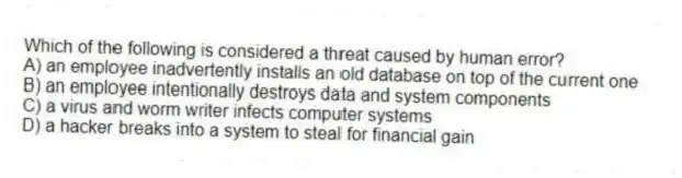 Which of the following is considered a threat caused by human error?
A) an employee inadvertently installs an old database on top of the current one
B) an employee intentionally destroys data and system components
C) a virus and worm writer infects computer systems
D) a hacker breaks into a system to steal for financial gain