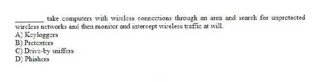 ________ take computers with wireless connections through an area and search for unprotected wireless networks and then monitor and intercept wireless traffic at will.
A) Keyloggers
B) Pretexters
C) Drive-by sniffers
D) Phishers