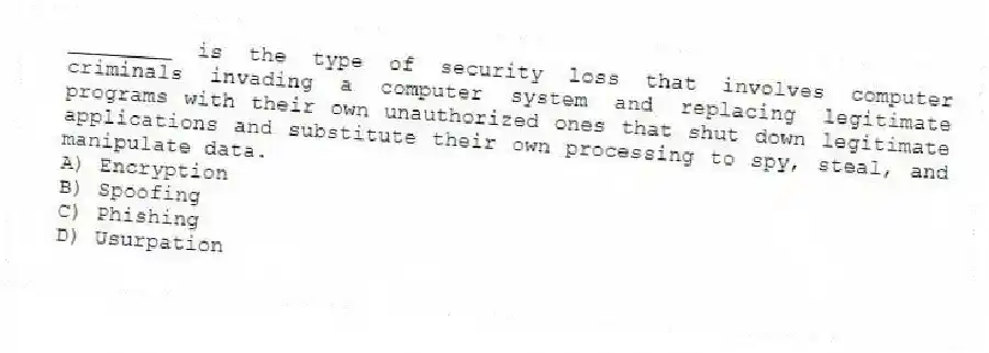 ________ is the type of security loss that involves computer criminals invading a computer system and replacing legitimate programs with their own unauthorized ones that shut down legitimate applications and substitute their own processing to spy, steal, and manipulate data.
A) Encryption
B) Spoofing
C) Phishing
D) Usurpation
