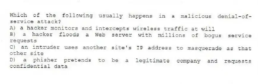 Which of the following usually happens in a malicious denial-of-service attack?
A) a hacker monitors and intercepts wireless traffic at will
B) a hacker floods a Web server with millions of bogus service requests
C) an intruder uses another site's IP address to masquerade as that other site
D) a phisher pretends to be a legitimate company and requests confidential data