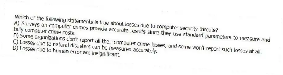 Which of the following statements is true about losses due to computer security threats?
A) Surveys on computer crimes provide accurate results since they use standard parameters to measure and tally computer crime costs.
B) Some organizations don't report all their computer crime losses, and some won't report such losses at all.
C) Losses due to natural disasters can be measured accurately.
D) Losses due to human error are insignificant.