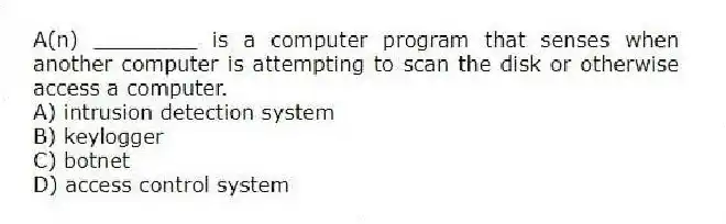 A(n) ________ is a computer program that senses when another computer is attempting to scan the disk or otherwise access a computer.
A) intrusion detection system
B) keylogger
C) botnet
D) access control system