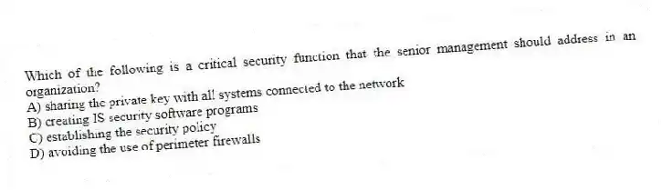 Which of the following is a critical security function that the senior management should address in an organization?
A) sharing the private key with all systems connected to the network
B) creating IS security software programs
C) establishing the security policy
D) avoiding the use of perimeter firewalls