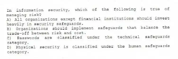 In information security, which of the following is true of managing risk?
A) All organizations except financial institutions should invest heavily in security safeguards.
B) Organizations should implement safeguards that balance the trade-off between risk and cost.
C) Passwords are classified under the technical safeguards category.
D) Physical security is classified under the human safeguards category.
