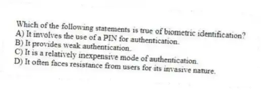 Which of the following statements is true of biometric identification?
A) It involves the use of a PIN for authentication.
B) It provides weak authentication.
C) It is a relatively inexpensive mode of authentication.
D) It often faces resistance from users for its invasive nature.