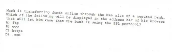 Mark is transferring funds online through the Web site of a reputed bank. Which of the following will be displayed in the address bar of his browser that will let him know that the bank is using the SSL protocol?
A) ftp
B) www
C) https
D) .com
