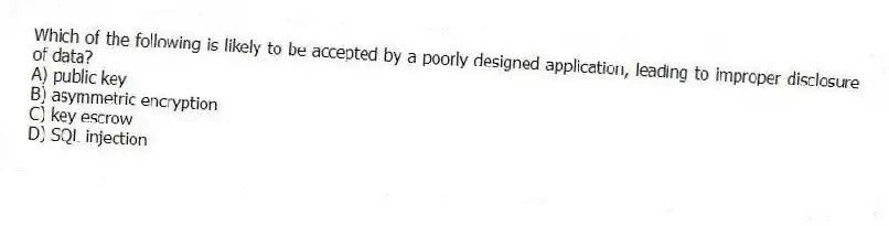 Which of the following is likely to be accepted by a poorly designed application, leading to improper disclosure of data?
A) public key
B) asymmetric encryption
C) key escrow
D) SQL injection