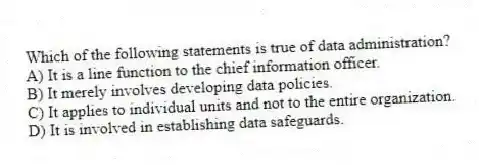 Which of the following statements is true of data administration?
A) It is a line function to the chief information officer.
B) It merely involves developing data policies.
C) It applies to individual units and not to the entire organization.
D) It is involved in establishing data safeguards.