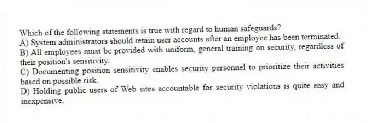 Which of the following statements is true with regard to human safeguards?
A) System administrators should retain user accounts after an employee has been terminated.
B) All employees must be provided with uniform, general training on security, regardless of their position's sensitivity.
C) Documenting position sensitivity enables security personnel to prioritize their activities based on possible risk.
D) Holding public users of Web sites accountable for security violations is quite easy and inexpensive.