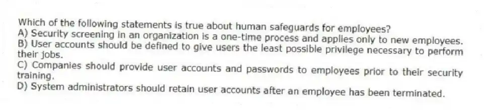 Which of the following statements is true about human safeguards for employees?
A) Security screening in an organization is a one-time process and applies only to new employees.
B) User accounts should be defined to give users the least possible privilege necessary to perform their jobs.
C) Companies should provide user accounts and passwords to employees prior to their security training.
D) System administrators should retain user accounts after an employee has been terminated.