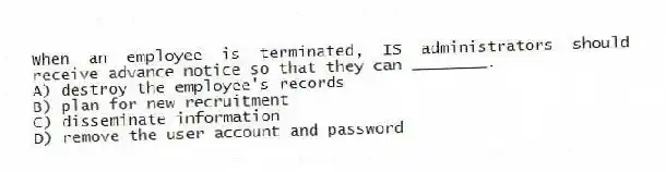 When an employee is terminated, IS administrators should receive advance notice so that they can ________.
A) destroy the employee's records
B) plan for new recruitment
C) disseminate information
D) remove the user account and password