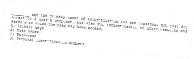 ________ are the primary means of authentication and are important not just for access to a user's computer, but also for authentication to other networks and servers to which the user may have access.
A) Private keys
B) User names
C) Passwords
D) Personal identification numbers