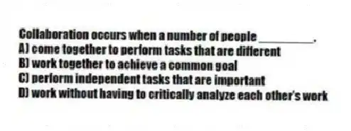 Collaboration occurs when a number of people ________.
A) come together to perform tasks that are different
B) work together to achieve a common goal
C) perform independent tasks that are important
D) work without having to critically analyze each other's work