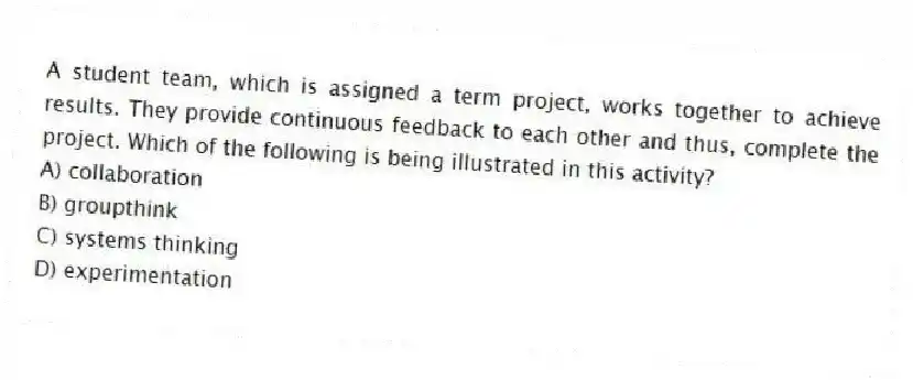 A student team, which is assigned a term project, works together to achieve results. They provide continuous feedback to each other and thus, complete the project. Which of the following is being illustrated in this activity?
A) collaboration
B) groupthink
C) systems thinking
D) experimentation