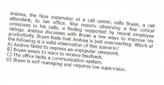 Andrea, the floor supervisor at a call center, calls Bryan, a call attendant, to her office. She reports observing a few critical omissions in his calls, a finding supported by recent employee ratings. Andrea discusses with Bryan a few ways to improve his productivity. Bryan feels that Andrea is just overreacting. Which of the following is a valid observation of this scenario?
A) Andrea failed to express an unpopular viewpoint.
B) Bryan needs to learn to receive feedback.
C) The office lacks a communication system.
D) Bryan is self-managing and requires low supervision.