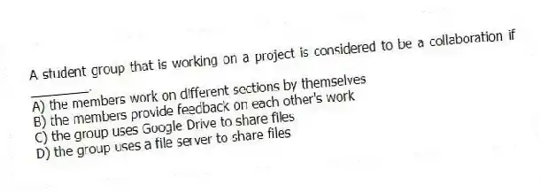A student group that is working on a project is considered to be a collaboration if ________.
A) the members work on different sections by themselves
B) the members provide feedback on each other's work
C) the group uses Google Drive to share files
D) the group uses a file server to share files