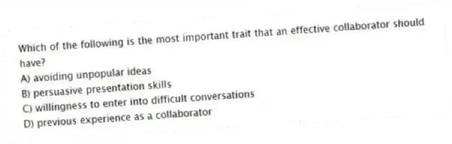 Which of the following is the most important trait that an effective collaborator should have?
A) avoiding unpopular ideas
B) persuasive presentation skills
C) willingness to enter into difficult conversations
D) previous experience as a collaborator