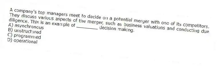 A company's top managers meet to decide on a potential merger with one of its competitors. They discuss various aspects of the merger, such as business valuations and conducting due diligence. This is an example of ________ decision making.
A) asynchronous
B) unstructured
C) programmed
D) operational
