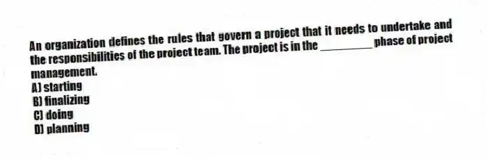 An organization defines the rules that govern a project that it needs to undertake and the responsibilities of the project team. The project is in the ________ phase of project management.
A) starting
B) finalizing
C) doing
D) planning