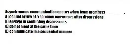 Asynchronous communication occurs when team members ________.
A) cannot arrive at a common consensus after discussions
B) engage in conflicting discussions
C) do not meet at the same time
D) communicate in a sequential manner