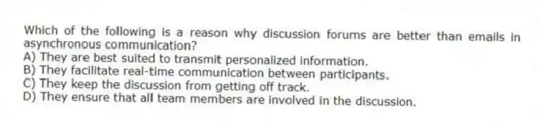 Which of the following is a reason why discussion forums are better than emails in asynchronous communication?
A) They are best suited to transmit personalized information.
B) They facilitate real-time communication between participants.
C) They keep the discussion from getting off track.
D) They ensure that all team members are involved in the discussion.