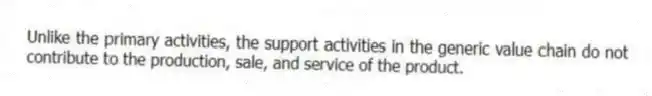 Unlike the primary activities, the support activities in the generic value chain do not contribute to the production, sale, and service of the product.