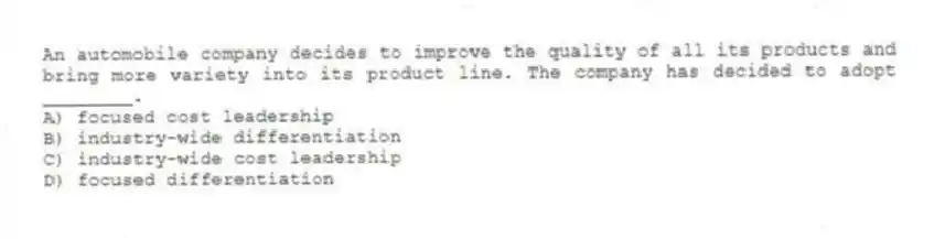 An automobile company decides to improve the quality of all its products and bring more variety into its product line. The company has decided to adopt ________.
A) focused cost leadership
B) industry-wide differentiation
C) industry-wide cost leadership
D) focused differentiation