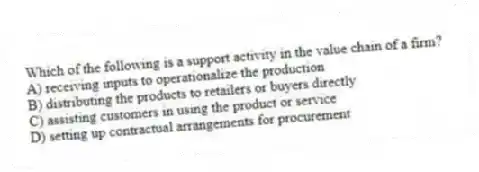 Which of the following is a support activity in the value chain of a firm?
A) receiving inputs to operationalize the production
B) distributing the products to retailers or buyers directly
C) assisting customers in using the product or service
D) setting up contractual arrangements for procurement