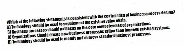 Which of the following statements is consistent with the central idea of business process design?
A) Technology should be used to supplement the existing value chain.
B) Business processes should not focus on the core competencies of organizations.
C) Organizations should create new business processes rather than improve existing systems.
D) Technology should be used to modify and improve standard business processes.