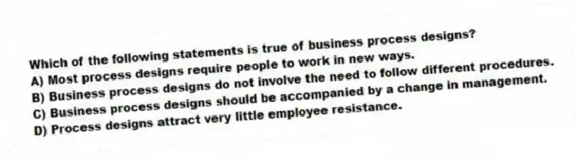 Which of the following statements is true of business process designs?
A) Most process designs require people to work in new ways.
B) Business process designs do not involve the need to follow different procedures.
C) Business process designs should be accompanied by a change in management.
D) Process designs attract very little employee resistance.