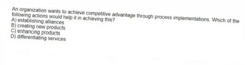 An organization wants to achieve competitive advantage through process implementations. Which of the following actions would help it in achieving this?
A) establishing alliances
B) creating new products
C) enhancing products
D) differentiating services