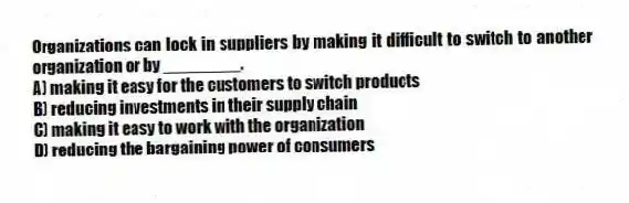 Organizations can lock in suppliers by making it difficult to switch to another organization or by ________.
A) making it easy for the customers to switch products
B) reducing investments in their supply chain
C) making it easy to work with the organization
D) reducing the bargaining power of consumers